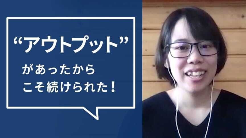 アウトプットがあったからこそ続けられた！